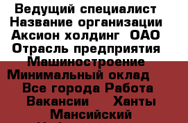 Ведущий специалист › Название организации ­ Аксион-холдинг, ОАО › Отрасль предприятия ­ Машиностроение › Минимальный оклад ­ 1 - Все города Работа » Вакансии   . Ханты-Мансийский,Нефтеюганск г.